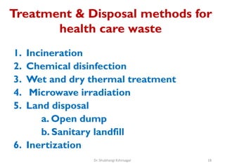 Treatment & Disposal methods for
health care waste
1. Incineration
2. Chemical disinfection
3. Wet and dry thermal treatment
4. Microwave irradiation
5. Land disposal
a. Open dump
b. Sanitary landfill
6. Inertization
18
Dr. Shubhangi Kshirsagar
 