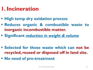 1. Incineration
 High temp dry oxidation process
 Reduces organic & combustible waste to
inorganic incombustible matter.
 Significant reduction in weight & volume
 Selected for those waste which can not be
recycled, reused or disposed off in land site.
 No need of pre-treatment
19
Dr. Shubhangi Kshirsagar
 