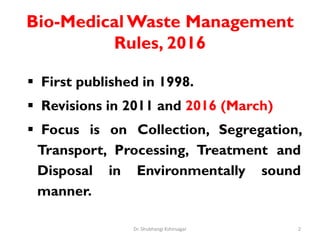 Bio-Medical Waste Management
Rules, 2016
 First published in 1998.
 Revisions in 2011 and 2016 (March)
 Focus is on Collection, Segregation,
Transport, Processing, Treatment and
Disposal in Environmentally sound
manner.
2
Dr. Shubhangi Kshirsagar
 