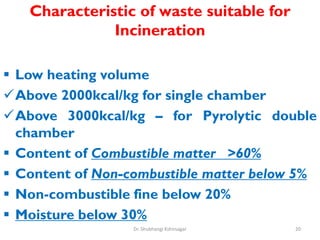 Characteristic of waste suitable for
Incineration
 Low heating volume
Above 2000kcal/kg for single chamber
Above 3000kcal/kg – for Pyrolytic double
chamber
 Content of Combustible matter >60%
 Content of Non-combustible matter below 5%
 Non-combustible fine below 20%
 Moisture below 30%
20
Dr. Shubhangi Kshirsagar
 