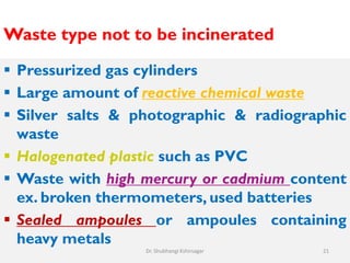 Waste type not to be incinerated
 Pressurized gas cylinders
 Large amount of reactive chemical waste
 Silver salts & photographic & radiographic
waste
 Halogenated plastic such as PVC
 Waste with high mercury or cadmium content
ex. broken thermometers, used batteries
 Sealed ampoules or ampoules containing
heavy metals
21
Dr. Shubhangi Kshirsagar
 
