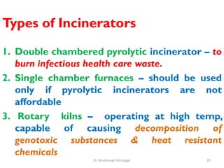 Types of Incinerators
1. Double chambered pyrolytic incinerator – to
burn infectious health care waste.
2. Single chamber furnaces – should be used
only if pyrolytic incinerators are not
affordable
3. Rotary kilns – operating at high temp,
capable of causing decomposition of
genotoxic substances & heat resistant
chemicals
22
Dr. Shubhangi Kshirsagar
 