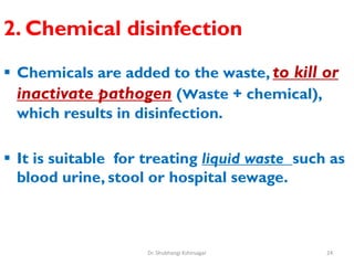 2. Chemical disinfection
 Chemicals are added to the waste, to kill or
inactivate pathogen (Waste + chemical),
which results in disinfection.
 It is suitable for treating liquid waste such as
blood urine, stool or hospital sewage.
24
Dr. Shubhangi Kshirsagar
 