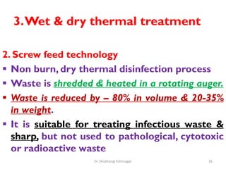 3.Wet & dry thermal treatment
2. Screw feed technology
 Non burn, dry thermal disinfection process
 Waste is shredded & heated in a rotating auger.
 Waste is reduced by – 80% in volume & 20-35%
in weight.
 It is suitable for treating infectious waste &
sharp, but not used to pathological, cytotoxic
or radioactive waste
26
Dr. Shubhangi Kshirsagar
 