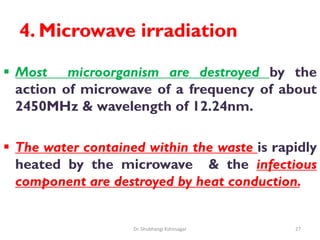 4. Microwave irradiation
 Most microorganism are destroyed by the
action of microwave of a frequency of about
2450MHz & wavelength of 12.24nm.
 The water contained within the waste is rapidly
heated by the microwave & the infectious
component are destroyed by heat conduction.
27
Dr. Shubhangi Kshirsagar
 