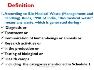 Definition
1.According to Bio-Medical Waste (Management and
handling) Rules, 1998 of India, "Bio-medical waste"
means any waste, which is generated during -
 Diagnosis or
 Treatment or
 Immunization of human-beings or animals or
 Research activities or
 in the production or
 Testing of biological or
 Health camps
 including the categories mentioned in Schedule 1.
3
Dr. Shubhangi Kshirsagar
 