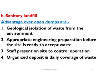 b. Sanitary landfill
Advantage over open dumps are -
1. Geological isolation of waste from the
environment
2. Appropriate engineering preparation before
the site is ready to accept waste
3. Staff present on site to control operation
4. Organized deposit & daily coverage of waste
30
Dr. Shubhangi Kshirsagar
 