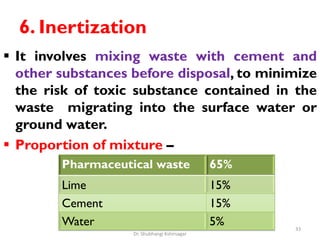 6. Inertization
 It involves mixing waste with cement and
other substances before disposal, to minimize
the risk of toxic substance contained in the
waste migrating into the surface water or
ground water.
 Proportion of mixture –
Pharmaceutical waste 65%
Lime 15%
Cement 15%
Water 5% 33
Dr. Shubhangi Kshirsagar
 