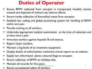 Duties of Operator
 Ensure BMW collected from occupier is transported, handled, stored,
treated and disposed of without any adverse effects.
 Ensure timely collection of biomedical waste from occupier.
 Establish bar coding and global positioning system for handling of BMW
within one year.
 Provide training to all workers.
 Undertake appropriate medical examination at the time of induction and
at least once a year.
 Immunize workers against hepatitis B and tetanus.
 Report major accident.
 Maintain a log book of its treatment equipment.
 Display details of authorization, treatment, annual report on its website.
 Supply non chlorinated plastic coloured bags to occupier.
 Ensure collection of BMW on holidays also.
 Maintain all records for five years.
 Ensure occupational safety of workers.
41
Dr. Shubhangi Kshirsagar
 