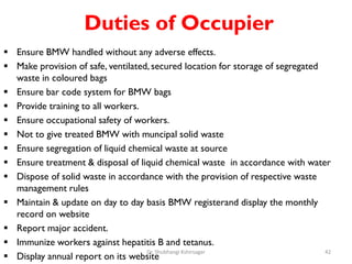 Duties of Occupier
 Ensure BMW handled without any adverse effects.
 Make provision of safe, ventilated, secured location for storage of segregated
waste in coloured bags
 Ensure bar code system for BMW bags
 Provide training to all workers.
 Ensure occupational safety of workers.
 Not to give treated BMW with muncipal solid waste
 Ensure segregation of liquid chemical waste at source
 Ensure treatment & disposal of liquid chemical waste in accordance with water
 Dispose of solid waste in accordance with the provision of respective waste
management rules
 Maintain & update on day to day basis BMW registerand display the monthly
record on website
 Report major accident.
 Immunize workers against hepatitis B and tetanus.
 Display annual report on its website
42
Dr. Shubhangi Kshirsagar
 