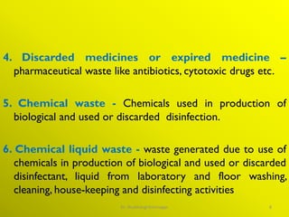 4. Discarded medicines or expired medicine –
pharmaceutical waste like antibiotics, cytotoxic drugs etc.
5. Chemical waste - Chemicals used in production of
biological and used or discarded disinfection.
6. Chemical liquid waste - waste generated due to use of
chemicals in production of biological and used or discarded
disinfectant, liquid from laboratory and floor washing,
cleaning, house-keeping and disinfecting activities
8
Dr. Shubhangi Kshirsagar
 