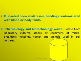 7. Discarded linen, mattresses, beddings contaminated
with blood or body fluids.
8. Microbiology and biotechnology waste - waste from
laboratory cultures, stocks or specimens of micro-
organisms, vaccines, human and animals used in cell
cultures.
9
Dr. Shubhangi Kshirsagar
 