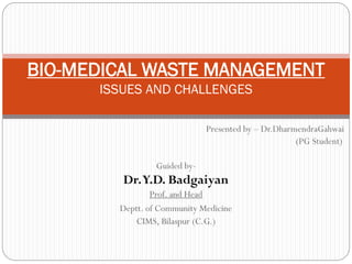 Presented by – Dr.DharmendraGahwai
(PG Student)
Guided by-
Dr.Y.D. Badgaiyan
Prof. and Head
Deptt. of Community Medicine
CIMS, Bilaspur (C.G.)
BIO-MEDICAL WASTE MANAGEMENT
ISSUES AND CHALLENGES
 