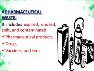 4.PHARMACEUTICAL
WASTE:
It includes expired, unused,
spilt, and contaminated
Pharmaceutical products,
Drugs,
Vaccines, and sera
 