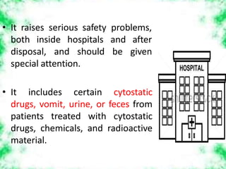 • It raises serious safety problems,
both inside hospitals
disposal, and should
and after
be given
special attention.
• It includes certain cytostatic
drugs, vomit, urine, or feces from
patients treated with cytostatic
drugs, chemicals, and radioactive
material.
 