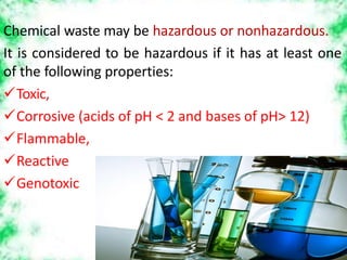 Chemical waste may be hazardous or nonhazardous.
It is considered to be hazardous if it has at least one
of the following properties:
Toxic,
Corrosive (acids of pH < 2 and bases of pH> 12)
Flammable,
Reactive
Genotoxic
 
