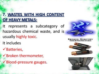 7. WASTES WITH HIGH CONTENT
OF HEAVY METALS:
It represents a subcategory of
hazardous chemical waste, and is
usually highly toxic.
It includes
Batteries,
Broken thermometer,
Blood-pressure gauges.
 