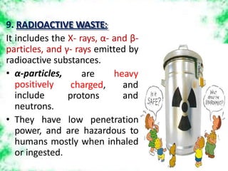 9. RADIOACTIVE WASTE:
It includes the X- rays, α- and β-
particles, and γ- rays emitted by
radioactive substances.
are heavy
charged, and
protons and
• α-particles,
positively
include
neutrons.
• They have low penetration
power, and are hazardous to
humans mostly when inhaled
or ingested.
 