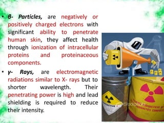 positively charged electrons with
significant ability to penetrate
human skin, they affect health
through ionization of intracellular
proteins and proteinaceous
components.
• γ- Rays, are electromagnetic
radiations similar to X- rays but to
• β- Particles, are negatively or
shorter wavelength. Their
penetrating power is high and lead
shielding is required to reduce
their intensity.
 