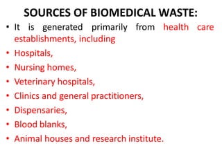 SOURCES OF BIOMEDICAL WASTE:
care
• It is generated primarily from health
establishments, including
• Hospitals,
• Nursing homes,
• Veterinary hospitals,
• Clinics and general practitioners,
• Dispensaries,
• Blood blanks,
• Animal houses and research institute.
 