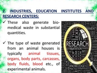 2. INDUSTRIES, EDUCATION INSTITUTES AND
RESEARCH CENTERS:
 These also generate bio-
medical waste in substantial
quantities.
 The type of waste generated
from an animal houses is
typically animal tissues,
organs, body parts, carcasses,
body fluids, blood etc., of
experimental animals.
 