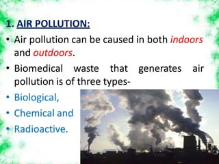 1. AIR POLLUTION:
• Air pollution can be caused in both indoors
and outdoors.
generates air
• Biomedical waste that
pollution is of three types-
• Biological,
• Chemical and
• Radioactive.
 