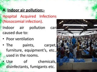 A. Indoor air pollution:-
Hospital Acquired Infections
(Nosocomial infection).
Indoor air pollution can
caused due to:
• Poor ventilation
• The paints, carpet,
furniture, equipment’s, etc.,
used in the rooms.
• Use of chemicals,
disinfectants, fumigants etc.
 