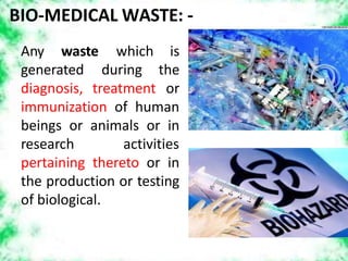 BIO-MEDICAL WASTE: -
Any waste
generated
diagnosis, treatment
which is
during the
or
immunization of human
beings or animals or in
research activities
pertaining thereto or in
the production or testing
of biological.
 