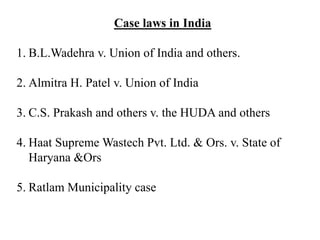 Case laws in India
1. B.L.Wadehra v. Union of India and others.
2. Almitra H. Patel v. Union of India
3. C.S. Prakash and others v. the HUDA and others
4. Haat Supreme Wastech Pvt. Ltd. & Ors. v. State of
Haryana &Ors
5. Ratlam Municipality case
 