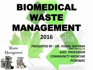 BIOMEDICAL
WASTE
MANAGEMENT
2016
PRESENTED BY : DR. VISHAL BATHMA
MBBS, MBA(HA), MD
ASST. PROFESSOR
COMMUNITY MEDICINE
PCMS&RC
 