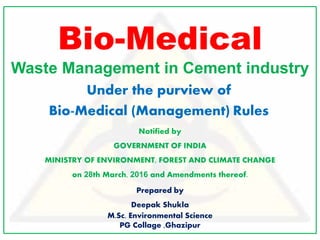 Bio-Medical
Waste Management in Cement industry
Under the purview of
Bio-Medical (Management) Rules
Notified by
GOVERNMENT OF INDIA
MINISTRY OF ENVIRONMENT, FOREST AND CLIMATE CHANGE
on 28th March, 2016 and Amendments thereof.
Prepared by
Deepak Shukla
M.Sc. Environmental Science
PG Collage ,Ghazipur
 