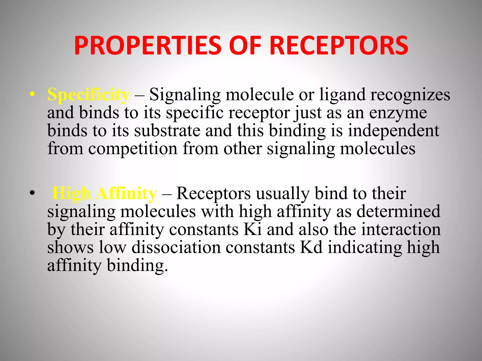 PROPERTIES OF RECEPTORS
• Specificity – Signaling molecule or ligand recognizes
and binds to its specific receptor just as an enzyme
binds to its substrate and this binding is independent
from competition from other signaling molecules
• High Affinity – Receptors usually bind to their
signaling molecules with high affinity as determined
by their affinity constants Ki and also the interaction
shows low dissociation constants Kd indicating high
affinity binding.
 