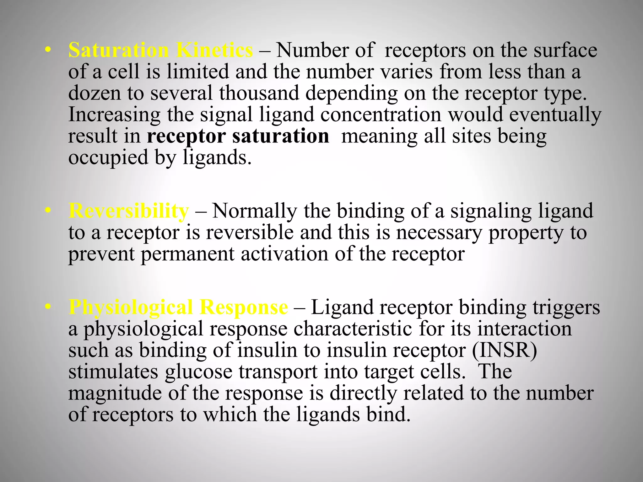 • Saturation Kinetics – Number of receptors on the surface
of a cell is limited and the number varies from less than a
dozen to several thousand depending on the receptor type.
Increasing the signal ligand concentration would eventually
result in receptor saturation meaning all sites being
occupied by ligands.
• Reversibility – Normally the binding of a signaling ligand
to a receptor is reversible and this is necessary property to
prevent permanent activation of the receptor
• Physiological Response – Ligand receptor binding triggers
a physiological response characteristic for its interaction
such as binding of insulin to insulin receptor (INSR)
stimulates glucose transport into target cells. The
magnitude of the response is directly related to the number
of receptors to which the ligands bind.
 