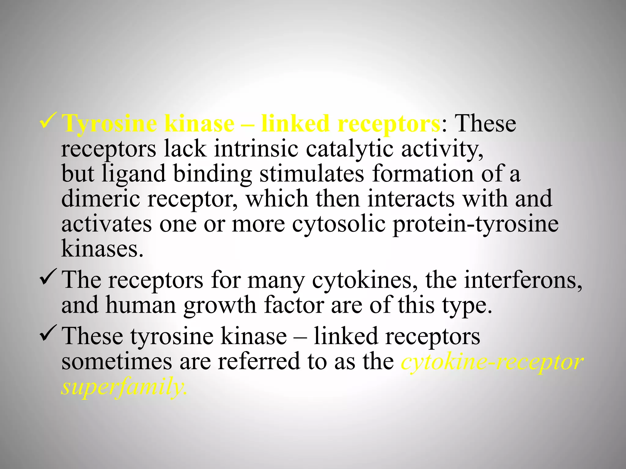 Tyrosine kinase – linked receptors: These
receptors lack intrinsic catalytic activity,
but ligand binding stimulates formation of a
dimeric receptor, which then interacts with and
activates one or more cytosolic protein-tyrosine
kinases.
The receptors for many cytokines, the interferons,
and human growth factor are of this type.
These tyrosine kinase – linked receptors
sometimes are referred to as the cytokine-receptor
superfamily.
 