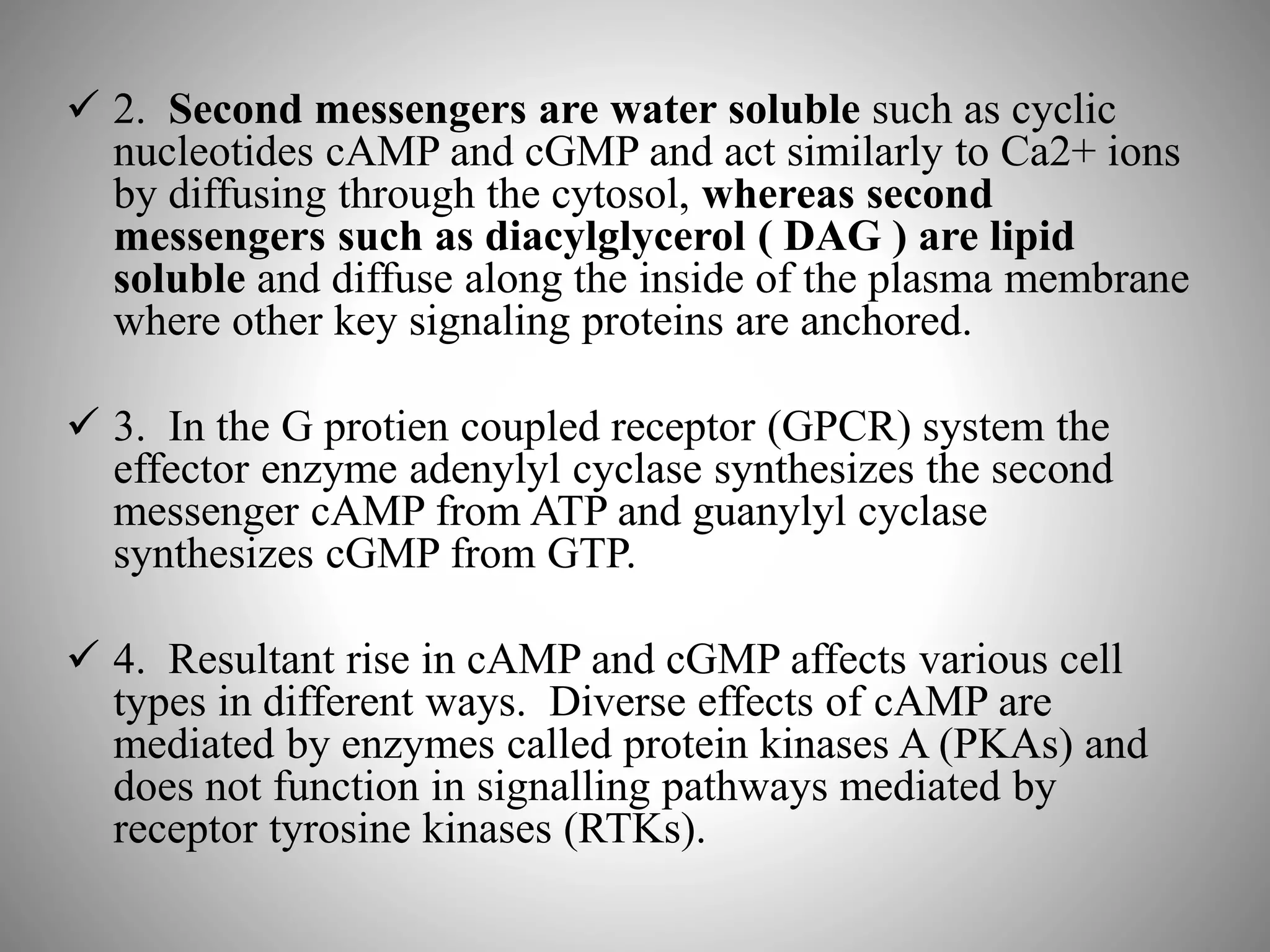  2. Second messengers are water soluble such as cyclic
nucleotides cAMP and cGMP and act similarly to Ca2+ ions
by diffusing through the cytosol, whereas second
messengers such as diacylglycerol ( DAG ) are lipid
soluble and diffuse along the inside of the plasma membrane
where other key signaling proteins are anchored.
 3. In the G protien coupled receptor (GPCR) system the
effector enzyme adenylyl cyclase synthesizes the second
messenger cAMP from ATP and guanylyl cyclase
synthesizes cGMP from GTP.
 4. Resultant rise in cAMP and cGMP affects various cell
types in different ways. Diverse effects of cAMP are
mediated by enzymes called protein kinases A (PKAs) and
does not function in signalling pathways mediated by
receptor tyrosine kinases (RTKs).
 