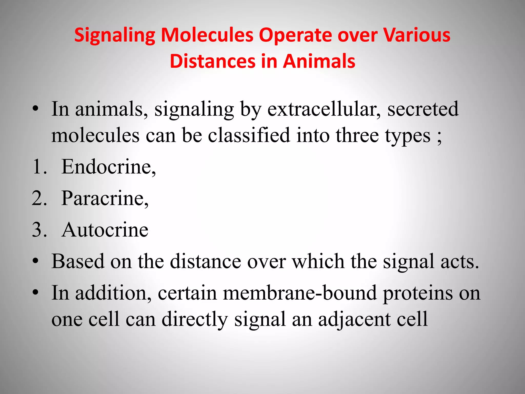 Signaling Molecules Operate over Various
Distances in Animals
• In animals, signaling by extracellular, secreted
molecules can be classified into three types ;
1. Endocrine,
2. Paracrine,
3. Autocrine
• Based on the distance over which the signal acts.
• In addition, certain membrane-bound proteins on
one cell can directly signal an adjacent cell
 