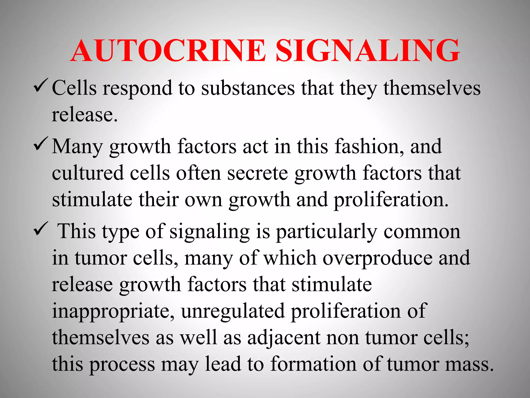 AUTOCRINE SIGNALING
Cells respond to substances that they themselves
release.
Many growth factors act in this fashion, and
cultured cells often secrete growth factors that
stimulate their own growth and proliferation.
 This type of signaling is particularly common
in tumor cells, many of which overproduce and
release growth factors that stimulate
inappropriate, unregulated proliferation of
themselves as well as adjacent non tumor cells;
this process may lead to formation of tumor mass.
 