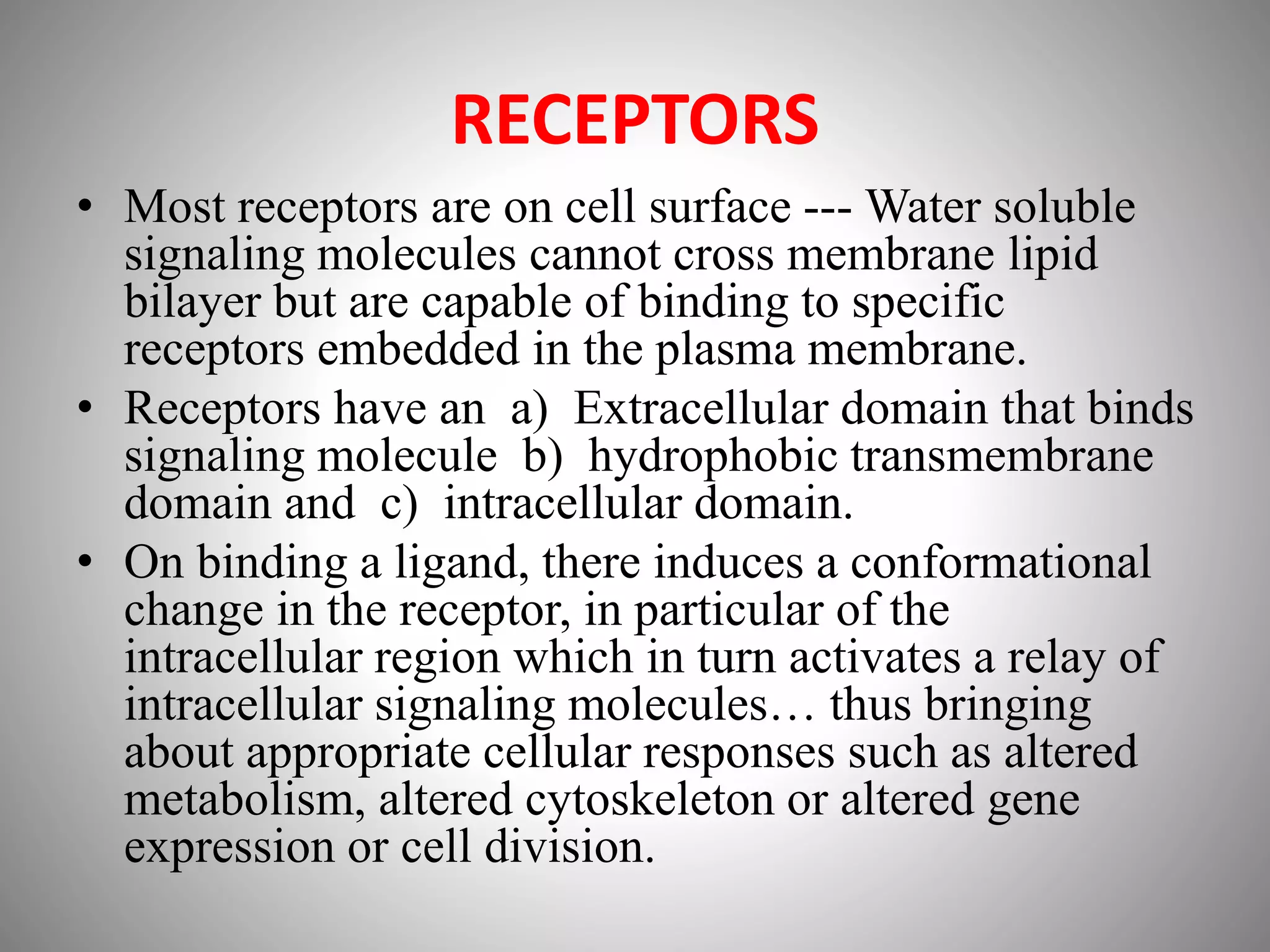 RECEPTORS
• Most receptors are on cell surface --- Water soluble
signaling molecules cannot cross membrane lipid
bilayer but are capable of binding to specific
receptors embedded in the plasma membrane.
• Receptors have an a) Extracellular domain that binds
signaling molecule b) hydrophobic transmembrane
domain and c) intracellular domain.
• On binding a ligand, there induces a conformational
change in the receptor, in particular of the
intracellular region which in turn activates a relay of
intracellular signaling molecules… thus bringing
about appropriate cellular responses such as altered
metabolism, altered cytoskeleton or altered gene
expression or cell division.
 