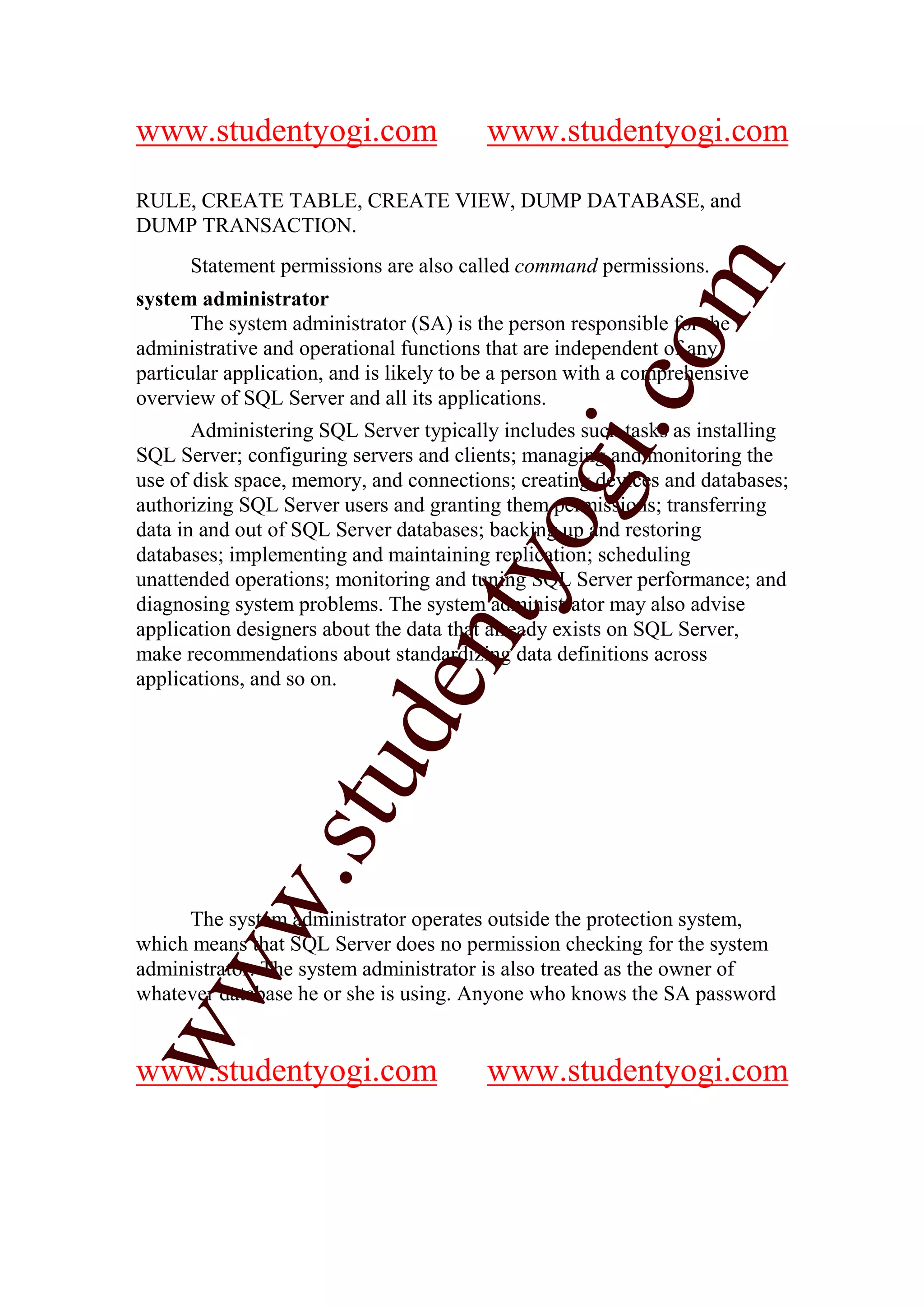 www.studentyogi.com                      www.studentyogi.com

RULE, CREATE TABLE, CREATE VIEW, DUMP DATABASE, and
DUMP TRANSACTION.
      Statement permissions are also called command permissions.




                                                        m
system administrator
       The system administrator (SA) is the person responsible for the




                                                      co
administrative and operational functions that are independent of any
particular application, and is likely to be a person with a comprehensive
overview of SQL Server and all its applications.




                                               gi.
       Administering SQL Server typically includes such tasks as installing
SQL Server; configuring servers and clients; managing and monitoring the
use of disk space, memory, and connections; creating devices and databases;
authorizing SQL Server users and granting them permissions; transferring
                                     tyo
data in and out of SQL Server databases; backing up and restoring
databases; implementing and maintaining replication; scheduling
unattended operations; monitoring and tuning SQL Server performance; and
diagnosing system problems. The system administrator may also advise
application designers about the data that already exists on SQL Server,
                             en
make recommendations about standardizing data definitions across
applications, and so on.
                     d
                 stu
         w.




     The system administrator operates outside the protection system,
which means that SQL Server does no permission checking for the system
ww




administrator. The system administrator is also treated as the owner of
whatever database he or she is using. Anyone who knows the SA password


www.studentyogi.com                      www.studentyogi.com
 