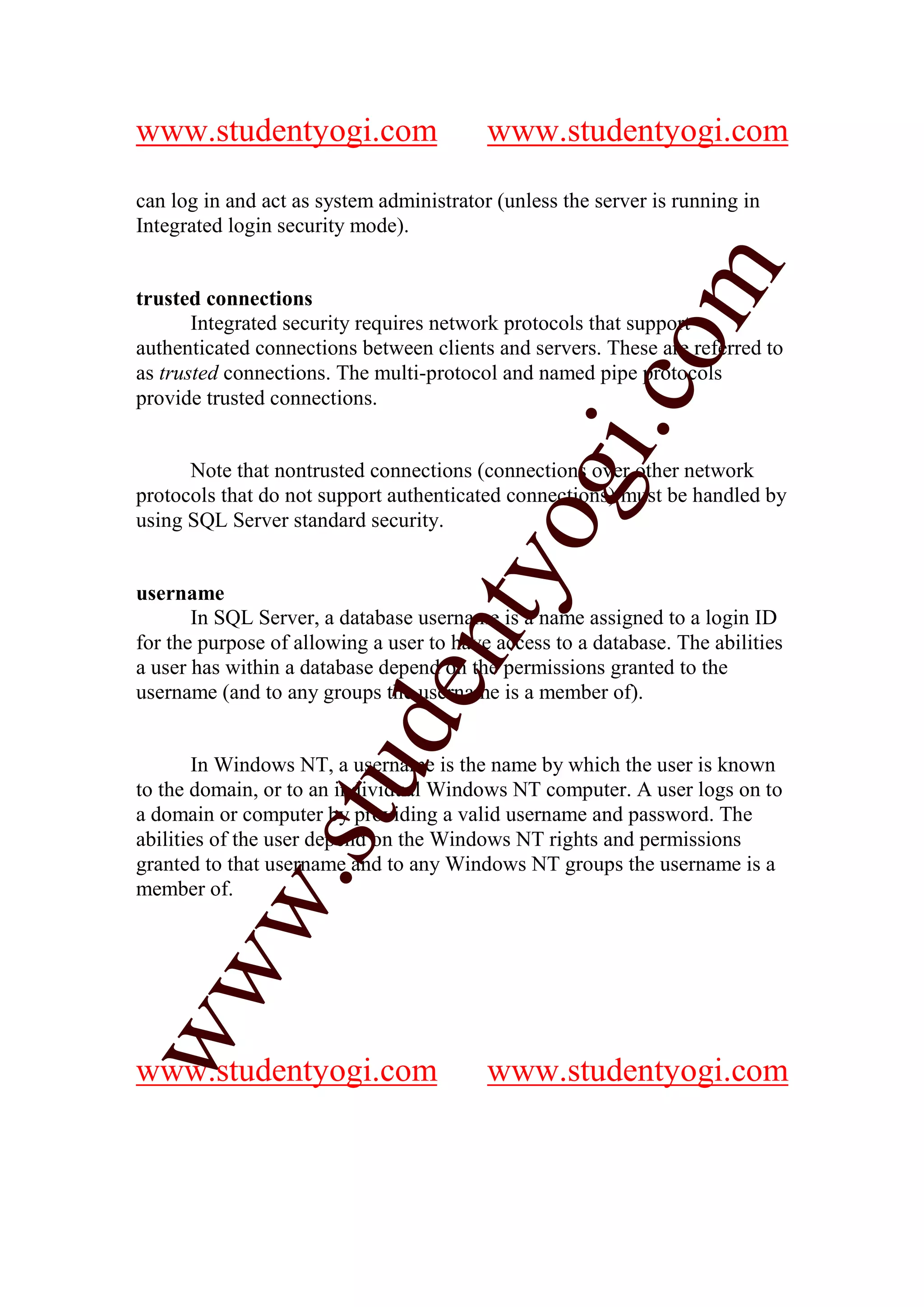 www.studentyogi.com                       www.studentyogi.com

can log in and act as system administrator (unless the server is running in
Integrated login security mode).




                                                         m
trusted connections
       Integrated security requires network protocols that support




                                                       co
authenticated connections between clients and servers. These are referred to
as trusted connections. The multi-protocol and named pipe protocols
provide trusted connections.




                                               gi.
      Note that nontrusted connections (connections over other network
protocols that do not support authenticated connections) must be handled by
using SQL Server standard security.  tyo
username
       In SQL Server, a database username is a name assigned to a login ID
                              en
for the purpose of allowing a user to have access to a database. The abilities
a user has within a database depend on the permissions granted to the
username (and to any groups the username is a member of).
                     d


       In Windows NT, a username is the name by which the user is known
                 stu


to the domain, or to an individual Windows NT computer. A user logs on to
a domain or computer by providing a valid username and password. The
abilities of the user depend on the Windows NT rights and permissions
granted to that username and to any Windows NT groups the username is a
         w.




member of.
ww




www.studentyogi.com                       www.studentyogi.com
 