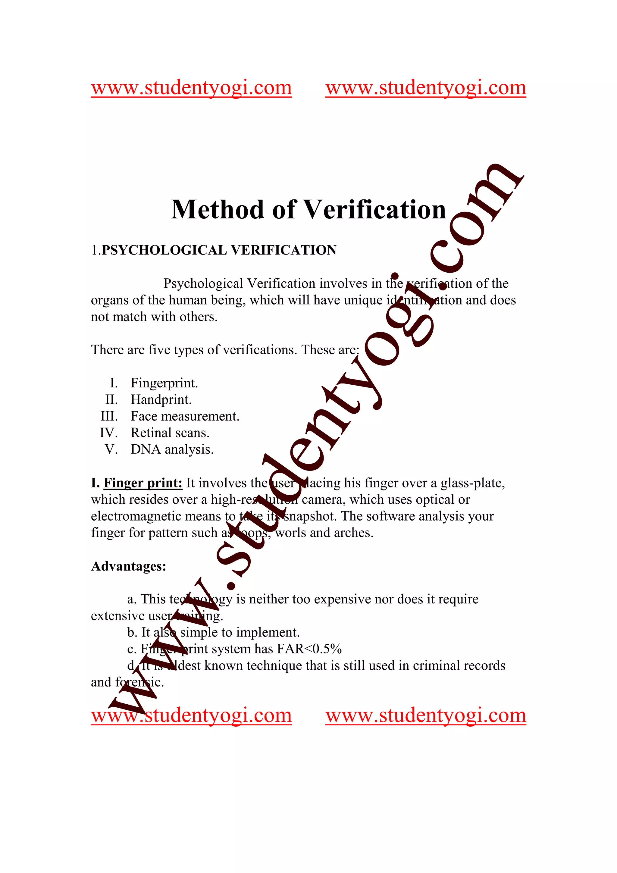 www.studentyogi.com                        www.studentyogi.com




                                                          m
              Method of Verification




                                                        co
1.PSYCHOLOGICAL VERIFICATION

             Psychological Verification involves in the verification of the




                                                gi.
organs of the human being, which will have unique identification and does
not match with others.



   I.   Fingerprint.
                                      tyo
There are five types of verifications. These are:


  II.   Handprint.
 III.   Face measurement.
                              en
 IV.    Retinal scans.
  V.    DNA analysis.

I. Finger print: It involves the user placing his finger over a glass-plate,
                     d

which resides over a high-resolution camera, which uses optical or
                 stu


electromagnetic means to take its snapshot. The software analysis your
finger for pattern such as loops, worls and arches.

Advantages:
          w.




      a. This technology is neither too expensive nor does it require
extensive user training.
      b. It also simple to implement.
ww




      c. Finger print system has FAR<0.5%
      d. It is oldest known technique that is still used in criminal records
and forensic.

www.studentyogi.com                        www.studentyogi.com
 