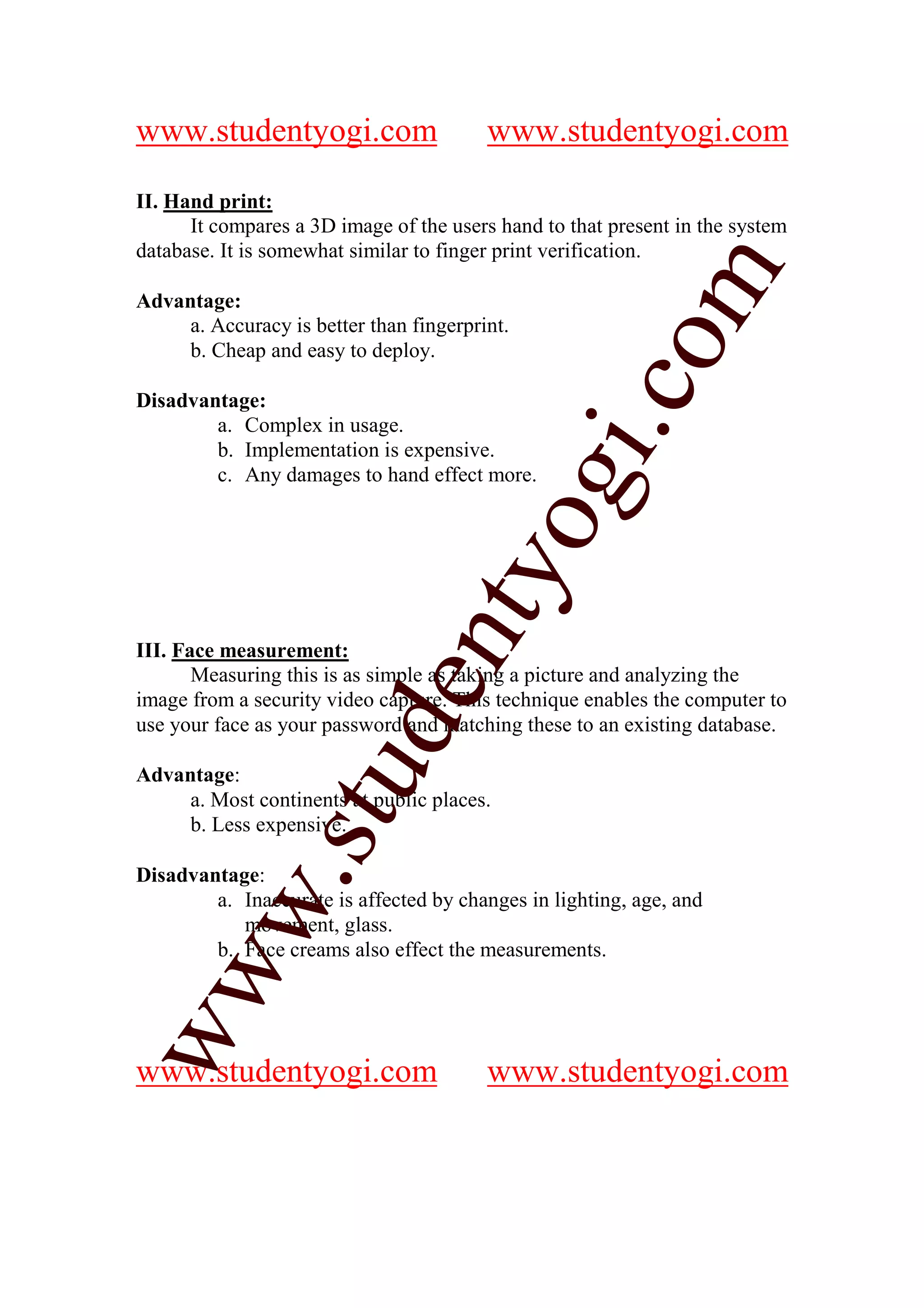 www.studentyogi.com                      www.studentyogi.com

II. Hand print:
      It compares a 3D image of the users hand to that present in the system
database. It is somewhat similar to finger print verification.




                                                       m
Advantage:
     a. Accuracy is better than fingerprint.




                                                     co
     b. Cheap and easy to deploy.

Disadvantage:
        a. Complex in usage.




                                               gi.
        b. Implementation is expensive.
        c. Any damages to hand effect more.

                                    tyo
                             en
III. Face measurement:
       Measuring this is as simple as taking a picture and analyzing the
image from a security video capture. This technique enables the computer to
use your face as your password and matching these to an existing database.
                    d
                stu


Advantage:
     a. Most continents at public places.
     b. Less expensive.

Disadvantage:
         w.




        a. Inaccurate is affected by changes in lighting, age, and
           movement, glass.
        b. Face creams also effect the measurements.
ww




www.studentyogi.com                      www.studentyogi.com
 