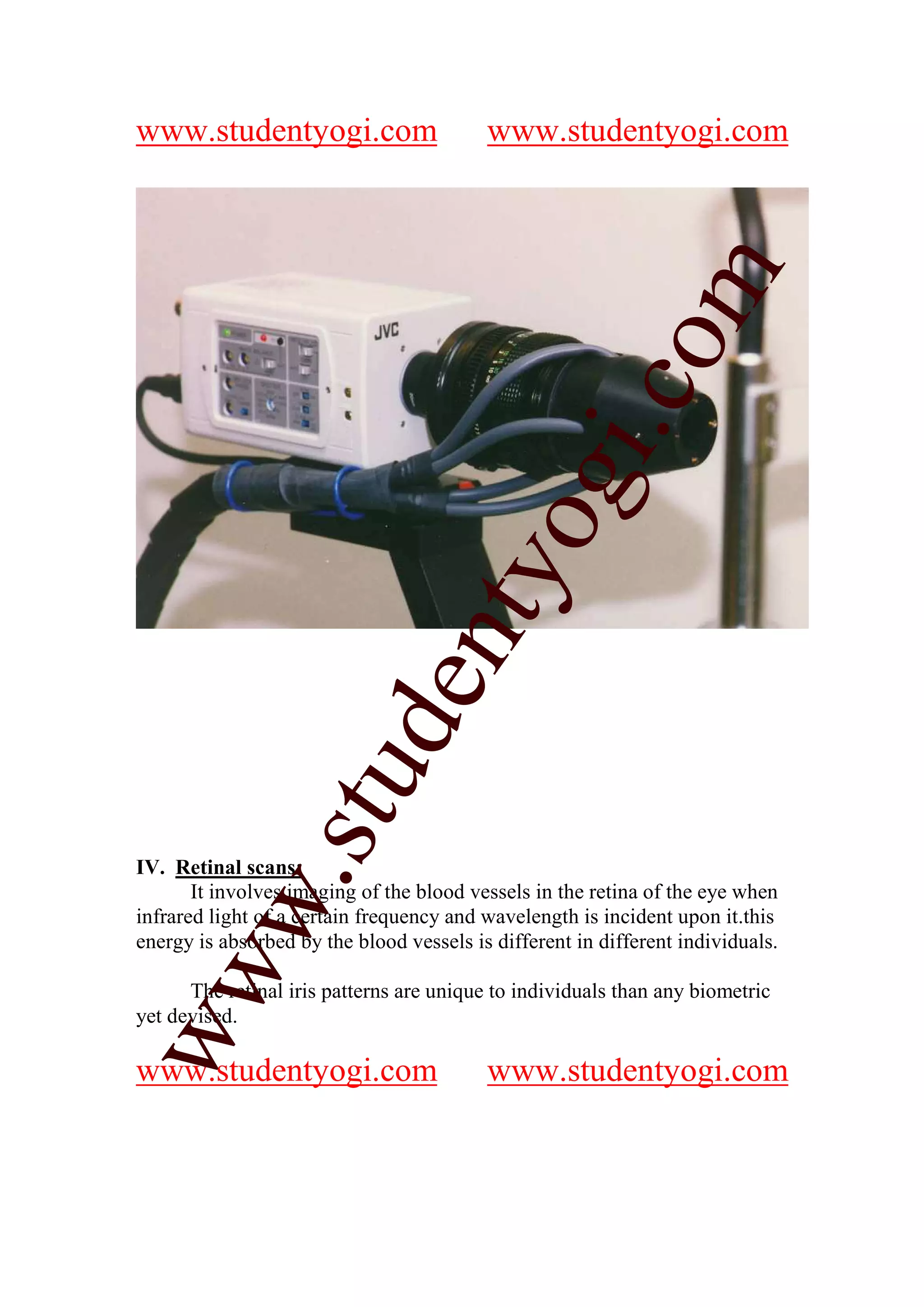 www.studentyogi.com                       www.studentyogi.com




                                                          m
                                                        co
                                               gi.
                                     tyo
                     d        en
                 stu



IV. Retinal scans:
         w.




       It involves imaging of the blood vessels in the retina of the eye when
infrared light of a certain frequency and wavelength is incident upon it.this
energy is absorbed by the blood vessels is different in different individuals.
ww




      The retinal iris patterns are unique to individuals than any biometric
yet devised.

www.studentyogi.com                       www.studentyogi.com
 