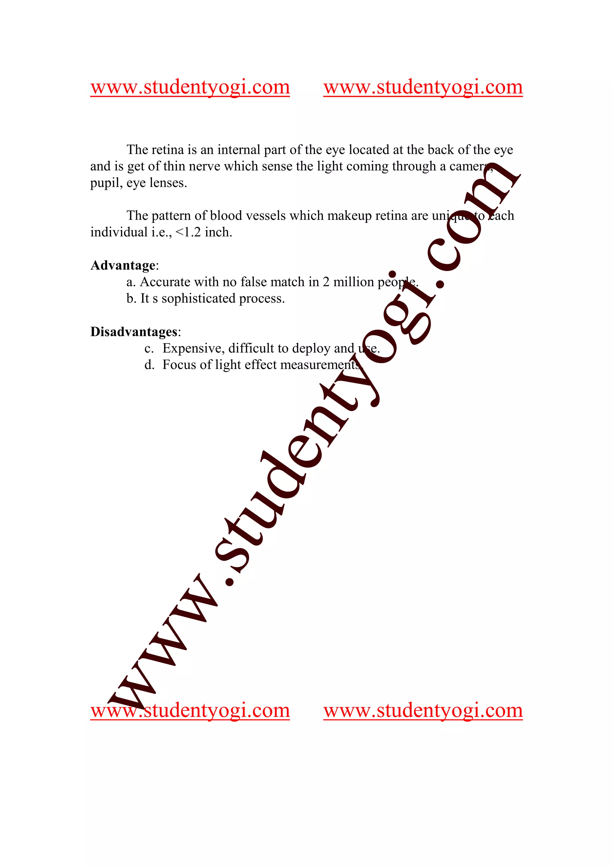 www.studentyogi.com                        www.studentyogi.com

       The retina is an internal part of the eye located at the back of the eye
and is get of thin nerve which sense the light coming through a camera,




                                                           m
pupil, eye lenses.

      The pattern of blood vessels which makeup retina are unique to each




                                                         co
individual i.e., <1.2 inch.

Advantage:
     a. Accurate with no false match in 2 million people.




                                                gi.
     b. It s sophisticated process.

Disadvantages:
                                      tyo
        c. Expensive, difficult to deploy and use.
        d. Focus of light effect measurements.
                     d         en
                 stu
          w.
ww




www.studentyogi.com                        www.studentyogi.com
 