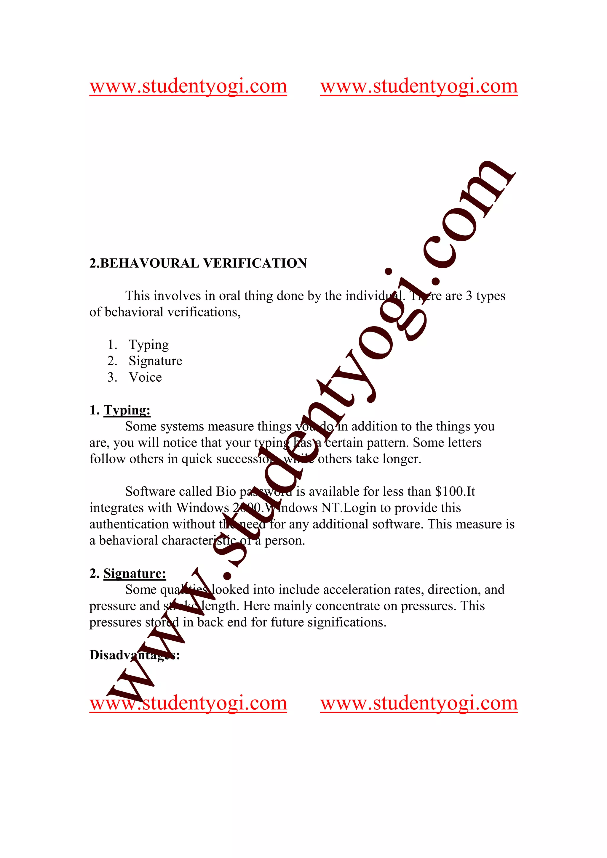 www.studentyogi.com                      www.studentyogi.com




                                                        m
                                                      co
2.BEHAVOURAL VERIFICATION




                                              gi.
      This involves in oral thing done by the individual. There are 3 types
of behavioral verifications,

   1. Typing
   2. Signature
   3. Voice
                                     tyo
1. Typing:
                             en
       Some systems measure things you do in addition to the things you
are, you will notice that your typing has a certain pattern. Some letters
follow others in quick succession, while others take longer.
                      d

      Software called Bio password is available for less than $100.It
                  stu


integrates with Windows 2000.Windows NT.Login to provide this
authentication without the need for any additional software. This measure is
a behavioral characteristic of a person.

2. Signature:
         w.




      Some qualities looked into include acceleration rates, direction, and
pressure and stroke length. Here mainly concentrate on pressures. This
pressures stored in back end for future significations.
ww




Disadvantages:


www.studentyogi.com                      www.studentyogi.com
 