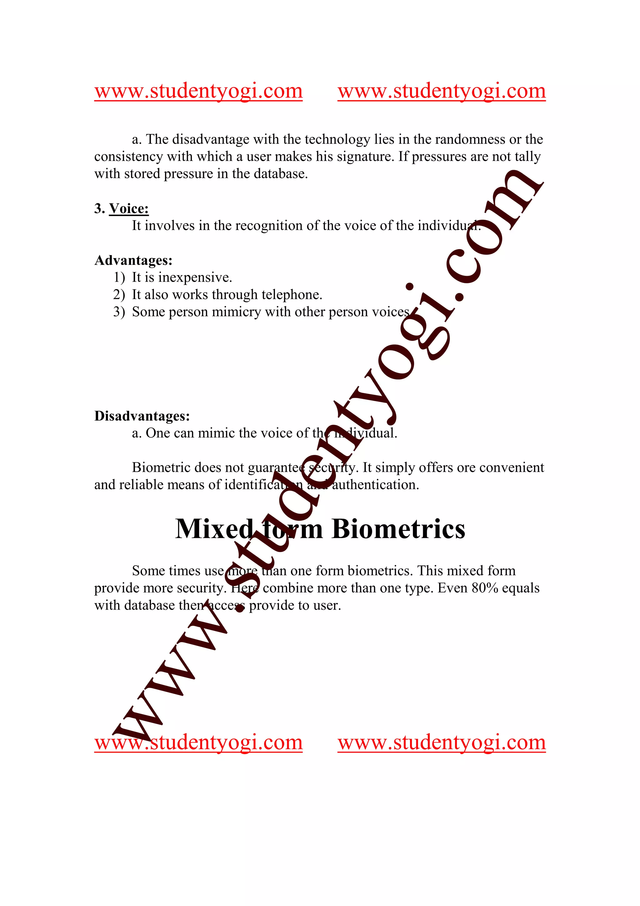 www.studentyogi.com                       www.studentyogi.com

      a. The disadvantage with the technology lies in the randomness or the
consistency with which a user makes his signature. If pressures are not tally
with stored pressure in the database.




                                                          m
3. Voice:
      It involves in the recognition of the voice of the individual.




                                                        co
Advantages:
  1) It is inexpensive.
  2) It also works through telephone.




                                                gi.
  3) Some person mimicry with other person voices.


                                      tyo
Disadvantages:
     a. One can mimic the voice of the individual.
                              en
      Biometric does not guarantee security. It simply offers ore convenient
and reliable means of identification and authentication.
                     d


              Mixed form Biometrics
                 stu



      Some times use more than one form biometrics. This mixed form
provide more security. Here combine more than one type. Even 80% equals
with database then access provide to user.
         w.
ww




www.studentyogi.com                       www.studentyogi.com
 