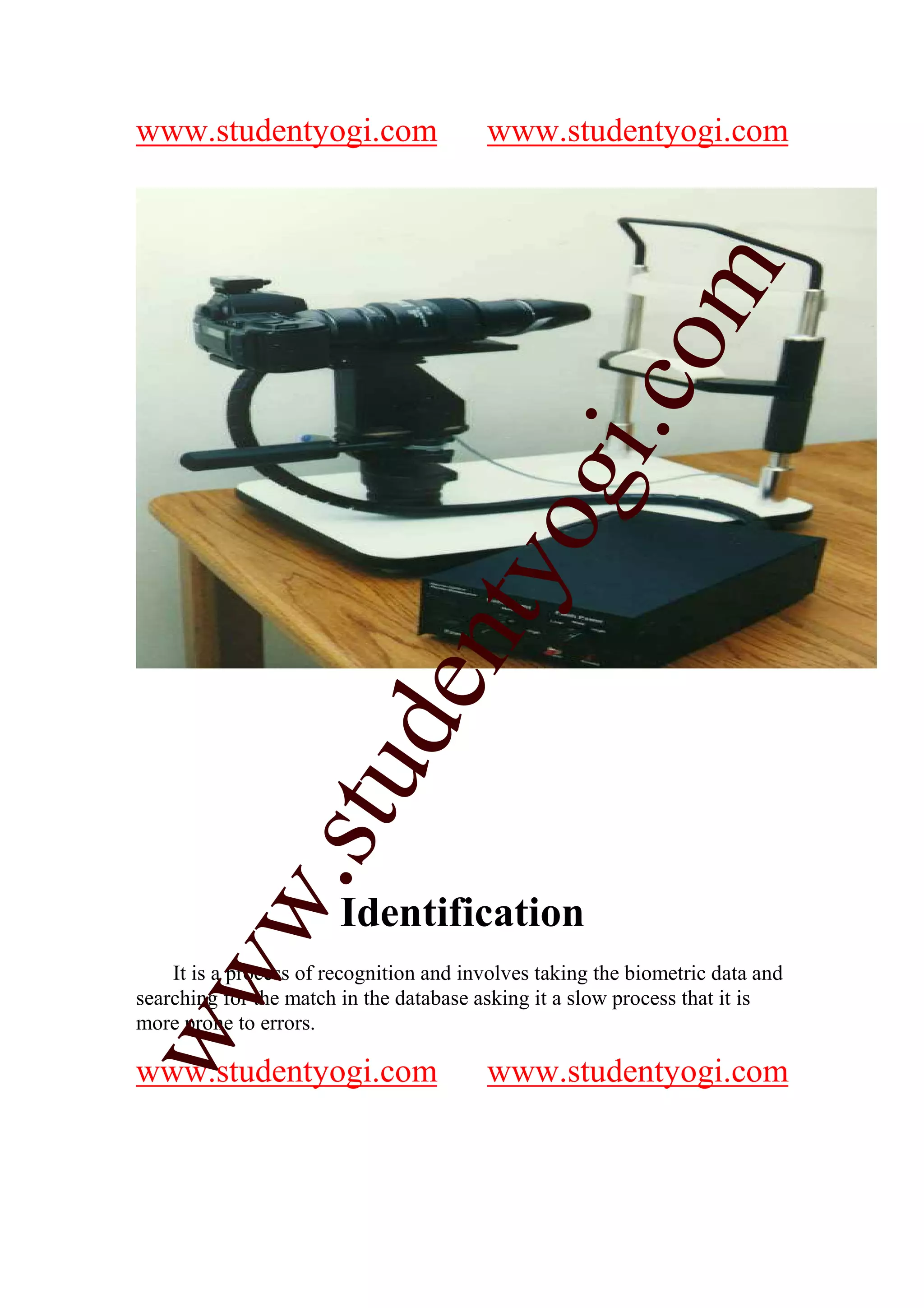 www.studentyogi.com                      www.studentyogi.com




                                                        m
                                                      co
                                               gi.
                                     tyo
                     d       en
                 stu
         w.




                        Identification
ww




    It is a process of recognition and involves taking the biometric data and
searching for the match in the database asking it a slow process that it is
more prone to errors.

www.studentyogi.com                      www.studentyogi.com
 