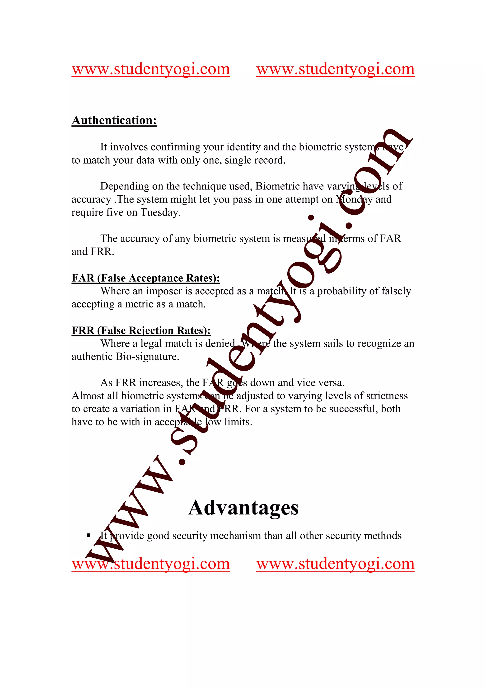 www.studentyogi.com                      www.studentyogi.com

Authentication:




                                                        m
      It involves confirming your identity and the biometric systems have
to match your data with only one, single record.




                                                      co
      Depending on the technique used, Biometric have varying levels of
accuracy .The system might let you pass in one attempt on Monday and
require five on Tuesday.




                                               gi.
     The accuracy of any biometric system is measured in terms of FAR
and FRR.

FAR (False Acceptance Rates):        tyo
      Where an imposer is accepted as a match. It is a probability of falsely
accepting a metric as a match.

FRR (False Rejection Rates):
                             en
      Where a legal match is denied. Where the system sails to recognize an
authentic Bio-signature.
                     d

       As FRR increases, the FAR goes down and vice versa.
Almost all biometric systems can be adjusted to varying levels of strictness
                 stu


to create a variation in FAR and FRR. For a system to be successful, both
have to be with in acceptable low limits.
         w.




                          Advantages
ww




      It provide good security mechanism than all other security methods

www.studentyogi.com                      www.studentyogi.com
 