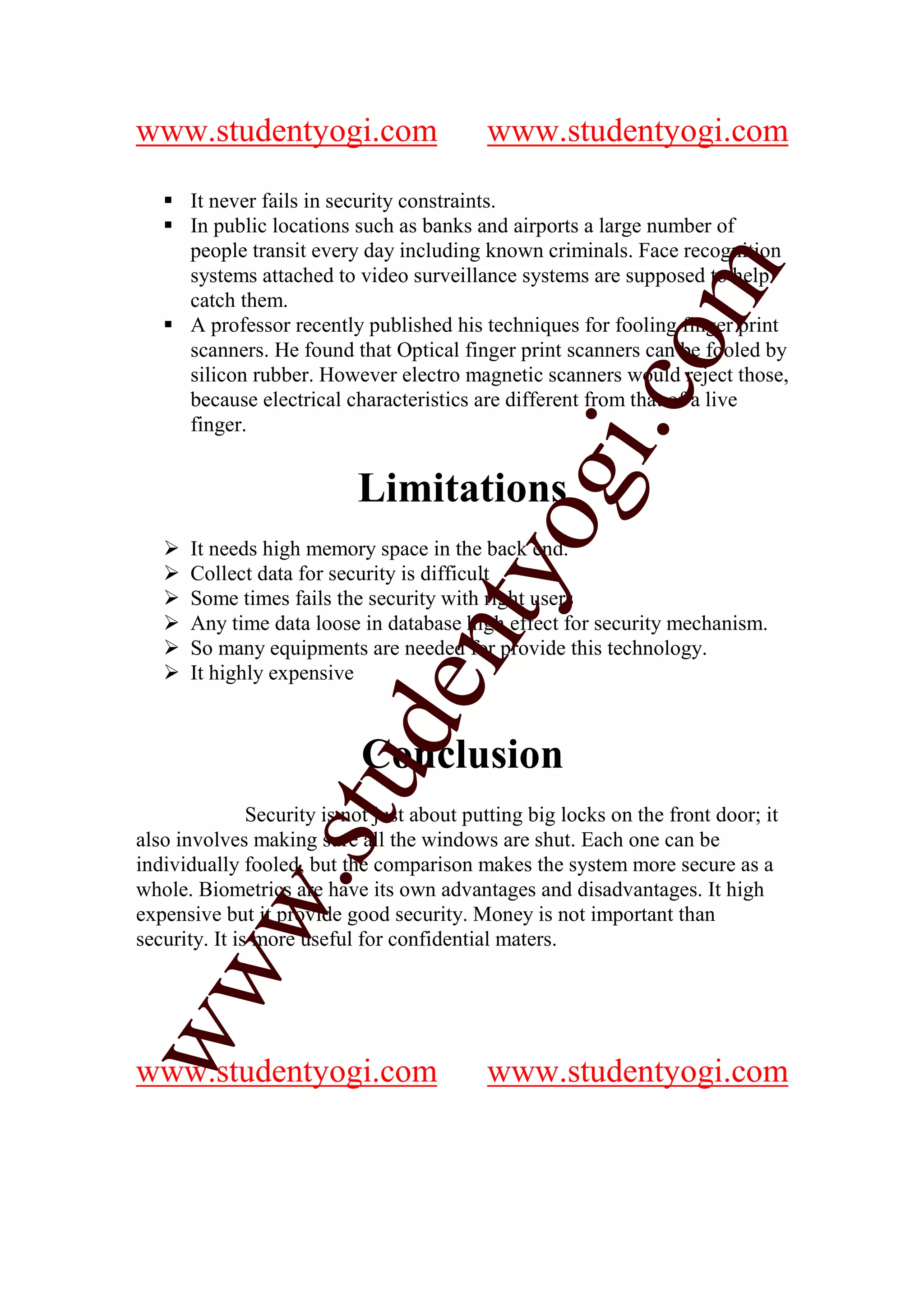 www.studentyogi.com                         www.studentyogi.com

      It never fails in security constraints.
      In public locations such as banks and airports a large number of
      people transit every day including known criminals. Face recognition




                                                            m
      systems attached to video surveillance systems are supposed to help
      catch them.
      A professor recently published his techniques for fooling finger print




                                                          co
      scanners. He found that Optical finger print scanners can be fooled by
      silicon rubber. However electro magnetic scanners would reject those,
      because electrical characteristics are different from that of a live
      finger.




                                                 gi.
                           Limitations
                                       tyo
      It needs high memory space in the back end.
      Collect data for security is difficult
      Some times fails the security with right users
      Any time data loose in database high effect for security mechanism.
                               en
      So many equipments are needed for provide this technology.
      It highly expensive
                      d

                            Conclusion
                  stu



               Security is not just about putting big locks on the front door; it
also involves making sure all the windows are shut. Each one can be
individually fooled, but the comparison makes the system more secure as a
          w.




whole. Biometrics are have its own advantages and disadvantages. It high
expensive but it provide good security. Money is not important than
security. It is more useful for confidential maters.
ww




www.studentyogi.com                         www.studentyogi.com
 