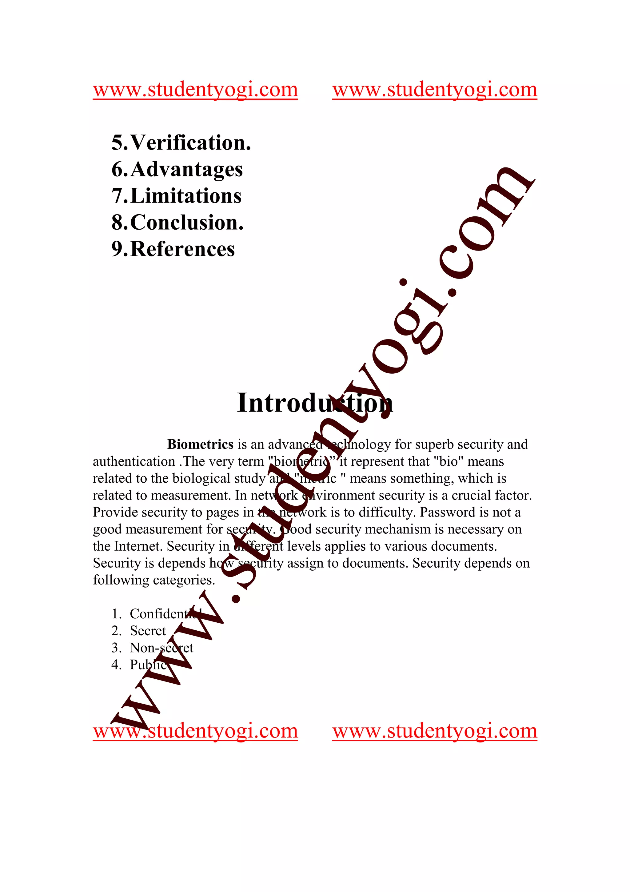 www.studentyogi.com                      www.studentyogi.com

   5. Verification.
   6. Advantages




                                                        m
   7. Limitations
   8. Conclusion.




                                                      co
   9. References




                                              gi.
                                    tyo
                        Introduction
                             en
              Biometrics is an advanced technology for superb security and
authentication .The very term "biometric” it represent that "bio" means
related to the biological study and "metric " means something, which is
                      d

related to measurement. In network environment security is a crucial factor.
Provide security to pages in the network is to difficulty. Password is not a
                  stu


good measurement for security. Good security mechanism is necessary on
the Internet. Security in different levels applies to various documents.
Security is depends how security assign to documents. Security depends on
following categories.
           w.




   1.   Confidential
   2.   Secret
   3.   Non-secret
ww




   4.   Public



www.studentyogi.com                      www.studentyogi.com
 